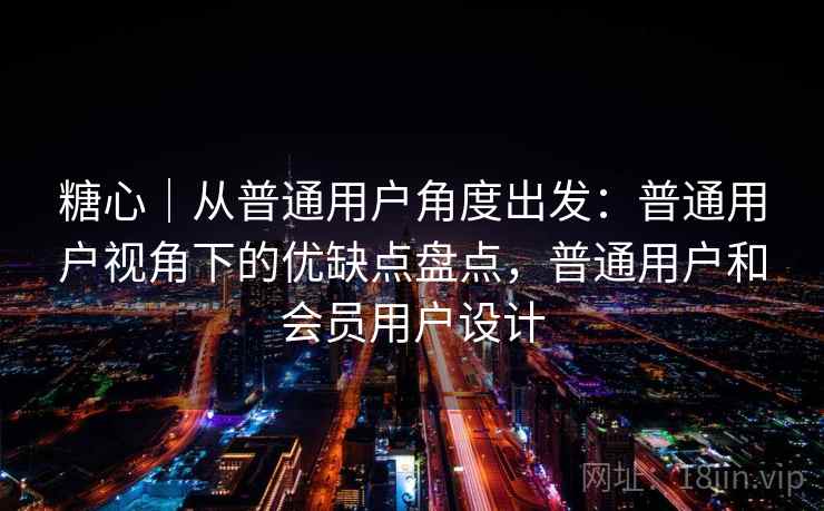 糖心|从普通用户角度出发:普通用户视角下的优缺点盘点,普通用户和会员用户设计 糖心|从普通用户角度出发:普通用户视角下的优缺点盘点,普通用户和会员用户设计