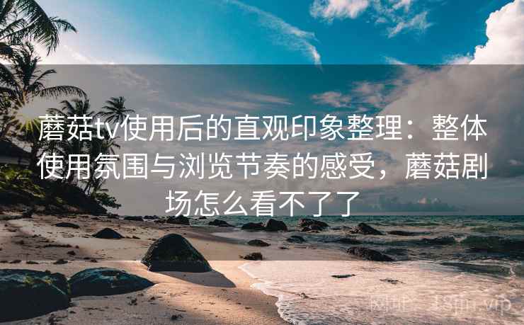 蘑菇tv使用后的直观印象整理:整体使用氛围与浏览节奏的感受,蘑菇剧场怎么看不了了 蘑菇tv使用后的直观印象整理:整体使用氛围与浏览节奏的感受,蘑菇剧场怎么看不了了