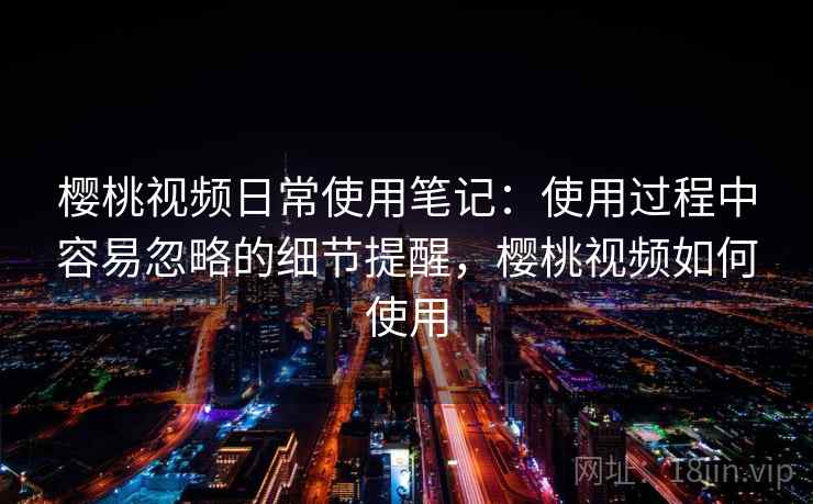 樱桃视频日常使用笔记:使用过程中容易忽略的细节提醒,樱桃视频如何使用 樱桃视频日常使用笔记:使用过程中容易忽略的细节提醒,樱桃视频如何使用