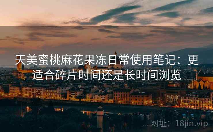 天美蜜桃麻花果冻日常使用笔记：更适合碎片时间还是长时间浏览