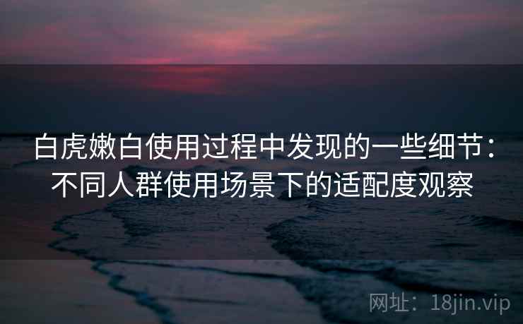 白虎嫩白使用过程中发现的一些细节：不同人群使用场景下的适配度观察