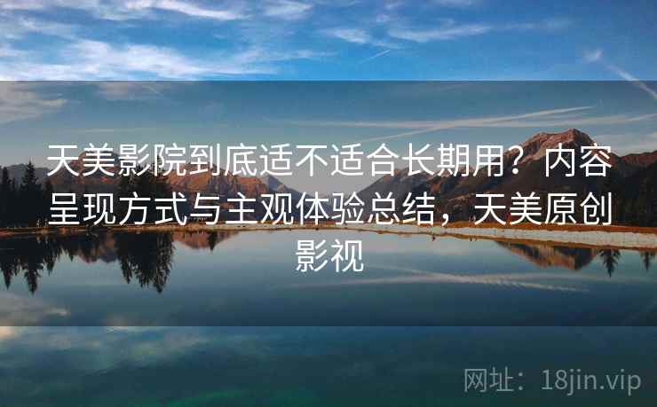 天美影院到底适不适合长期用？内容呈现方式与主观体验总结，天美原创影视