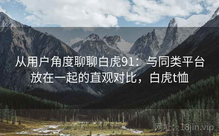 从用户角度聊聊白虎91：与同类平台放在一起的直观对比，白虎t恤