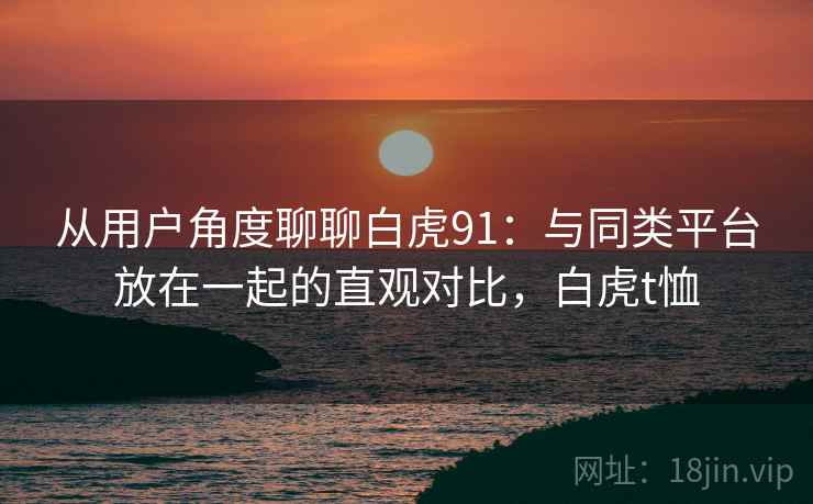 从用户角度聊聊白虎91：与同类平台放在一起的直观对比，白虎t恤