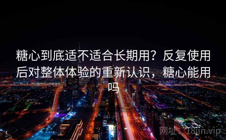 糖心到底适不适合长期用？反复使用后对整体体验的重新认识，糖心能用吗