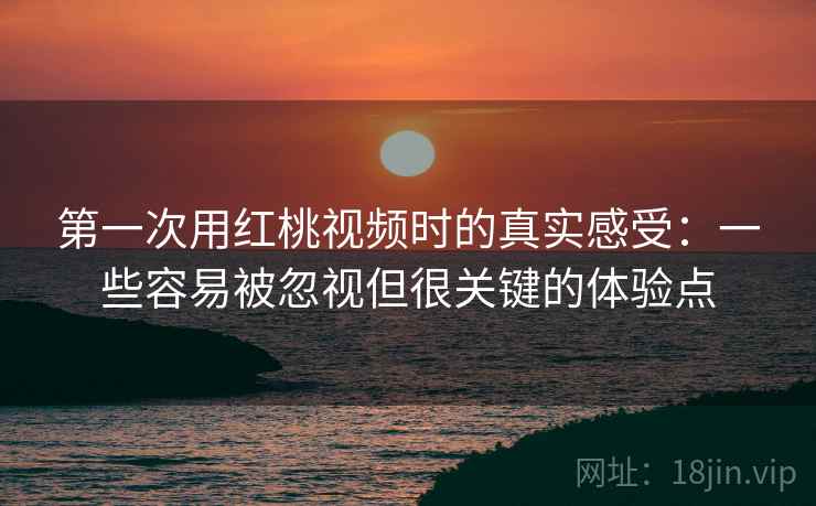第一次用红桃视频时的真实感受：一些容易被忽视但很关键的体验点