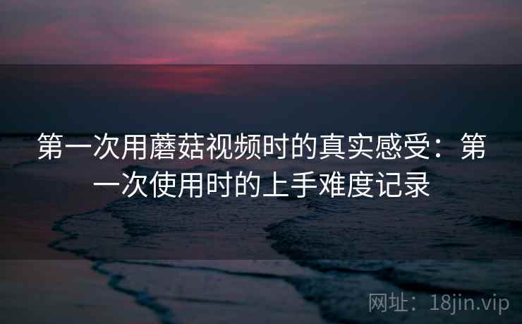 第一次用蘑菇视频时的真实感受:第一次使用时的上手难度记录 第一次用蘑菇视频时的真实感受:第一次使用时的上手难度记录