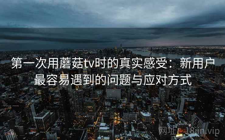 第一次用蘑菇tv时的真实感受：新用户最容易遇到的问题与应对方式