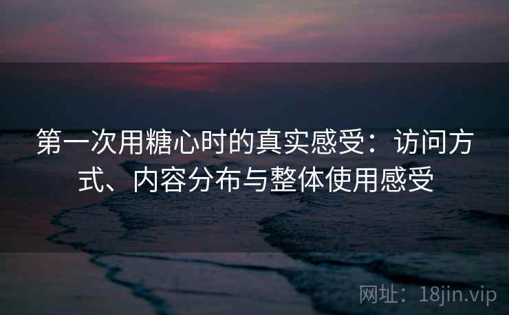 第一次用糖心时的真实感受：访问方式、内容分布与整体使用感受