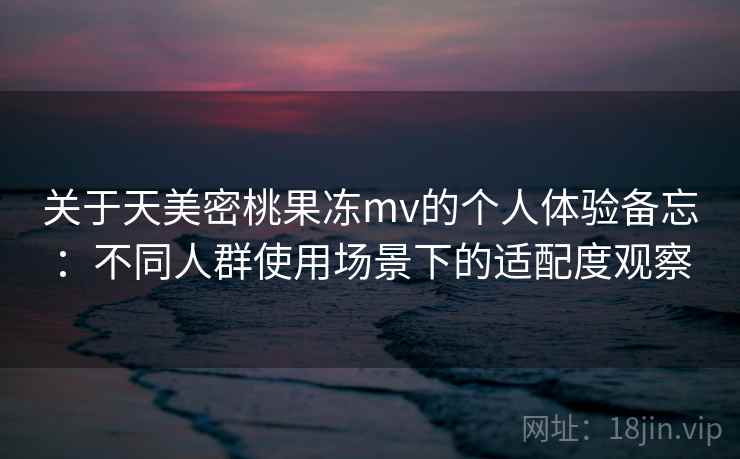 关于天美密桃果冻mv的个人体验备忘:不同人群使用场景下的适配度观察 关于天美密桃果冻mv的个人体验备忘:不同人群使用场景下的适配度观察