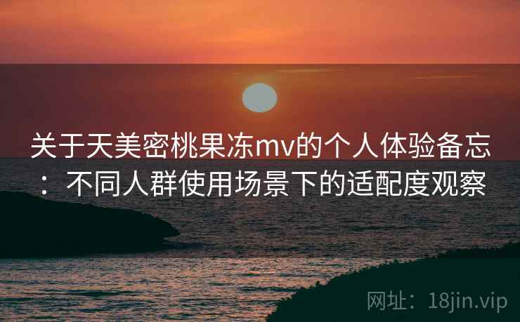 关于天美密桃果冻mv的个人体验备忘:不同人群使用场景下的适配度观察 关于天美密桃果冻mv的个人体验备忘:不同人群使用场景下的适配度观察