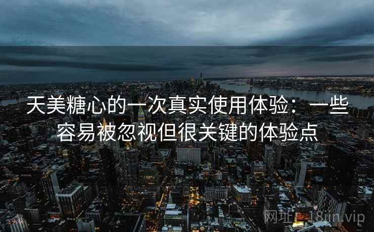 天美糖心的一次真实使用体验：一些容易被忽视但很关键的体验点