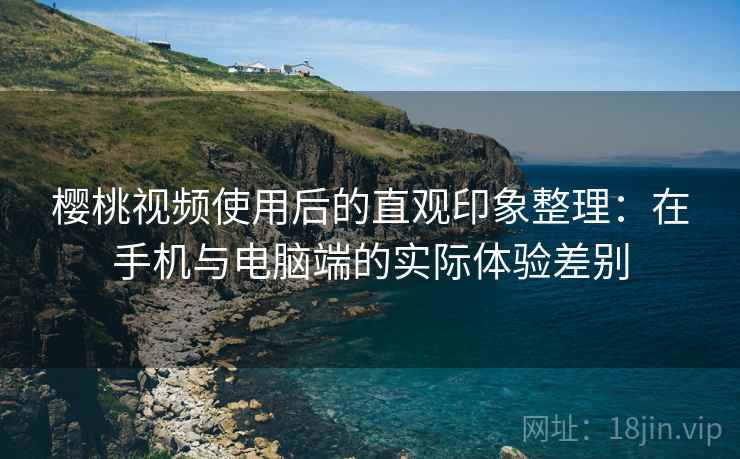 樱桃视频使用后的直观印象整理：在手机与电脑端的实际体验差别