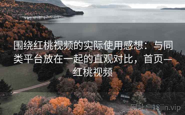 围绕红桃视频的实际使用感想：与同类平台放在一起的直观对比，首页—红桃视频