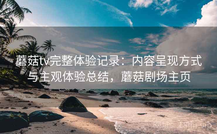 蘑菇tv完整体验记录：内容呈现方式与主观体验总结，蘑菇剧场主页