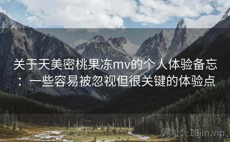 关于天美密桃果冻mv的个人体验备忘：一些容易被忽视但很关键的体验点