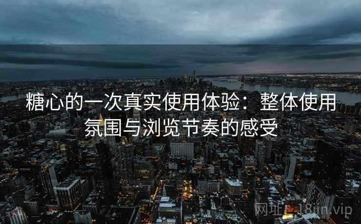 糖心的一次真实使用体验：整体使用氛围与浏览节奏的感受