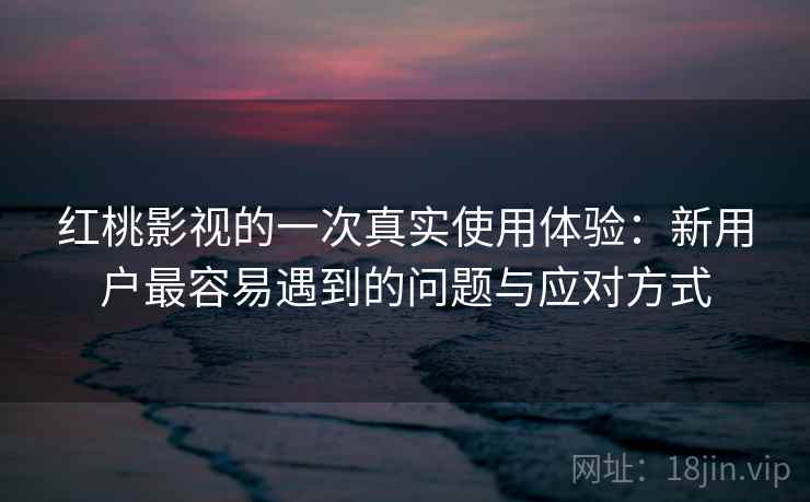 红桃影视的一次真实使用体验：新用户最容易遇到的问题与应对方式