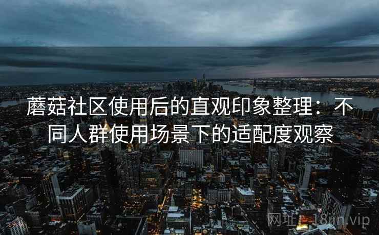 蘑菇社区使用后的直观印象整理:不同人群使用场景下的适配度观察 蘑菇社区使用后的直观印象整理:不同人群使用场景下的适配度观察