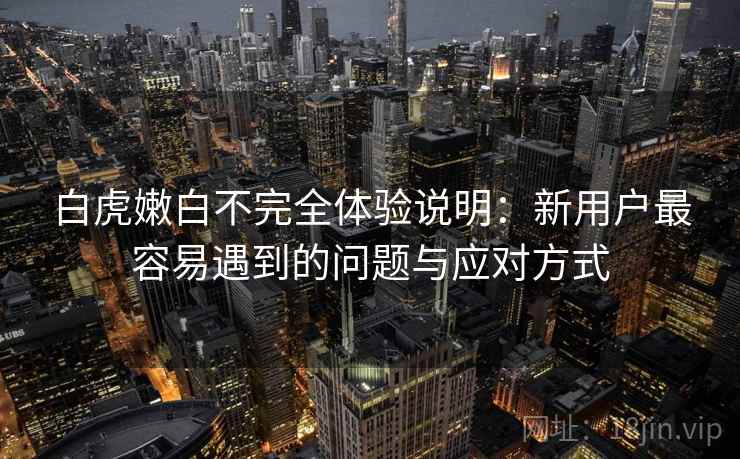 白虎嫩白不完全体验说明：新用户最容易遇到的问题与应对方式