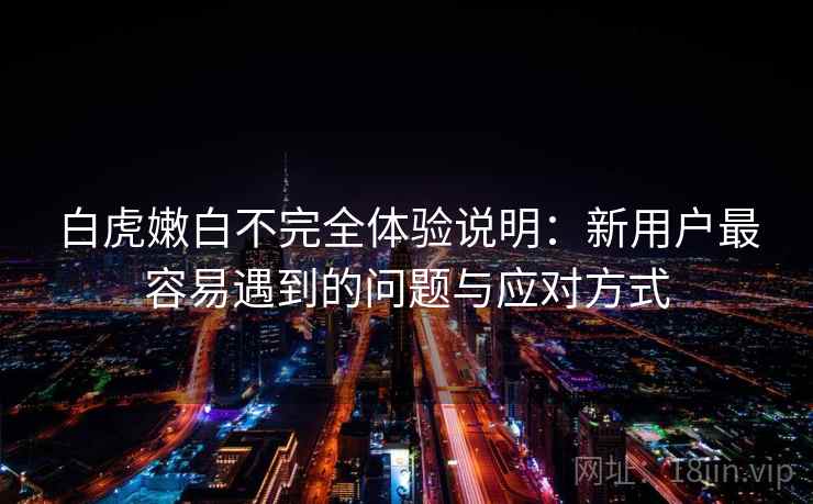 白虎嫩白不完全体验说明：新用户最容易遇到的问题与应对方式