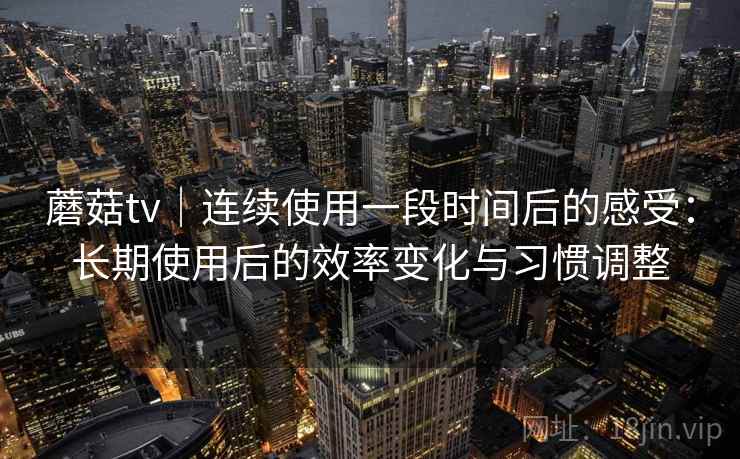 蘑菇tv｜连续使用一段时间后的感受：长期使用后的效率变化与习惯调整