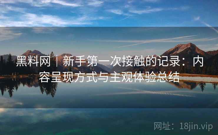 黑料网|新手第一次接触的记录:内容呈现方式与主观体验总结 黑料网|新手第一次接触的记录:内容呈现方式与主观体验总结