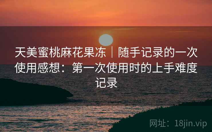 天美蜜桃麻花果冻|随手记录的一次使用感想:第一次使用时的上手难度记录 天美蜜桃麻花果冻|随手记录的一次使用感想:第一次使用时的上手难度记录