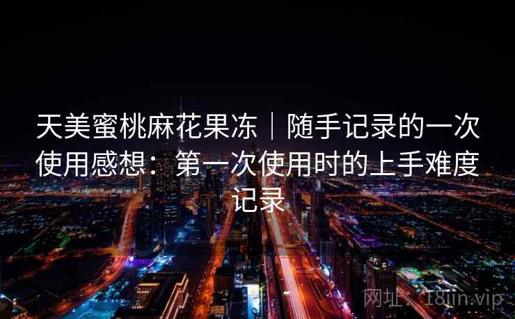 天美蜜桃麻花果冻|随手记录的一次使用感想:第一次使用时的上手难度记录 天美蜜桃麻花果冻|随手记录的一次使用感想:第一次使用时的上手难度记录