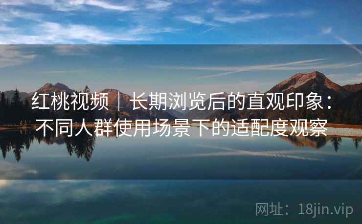 红桃视频｜长期浏览后的直观印象：不同人群使用场景下的适配度观察