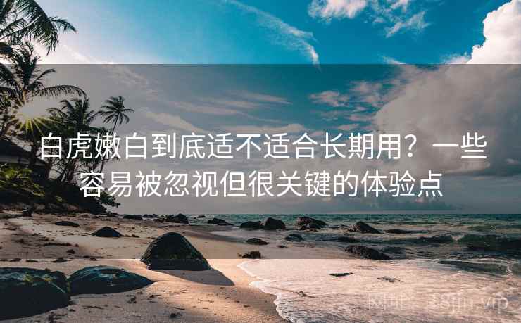 白虎嫩白到底适不适合长期用？一些容易被忽视但很关键的体验点