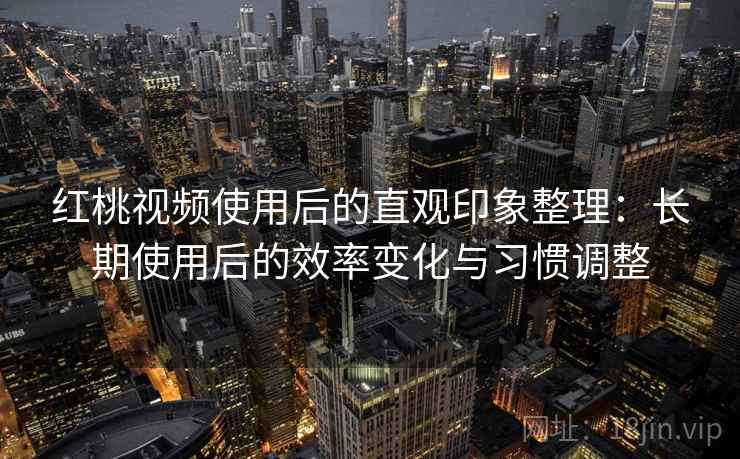 红桃视频使用后的直观印象整理：长期使用后的效率变化与习惯调整