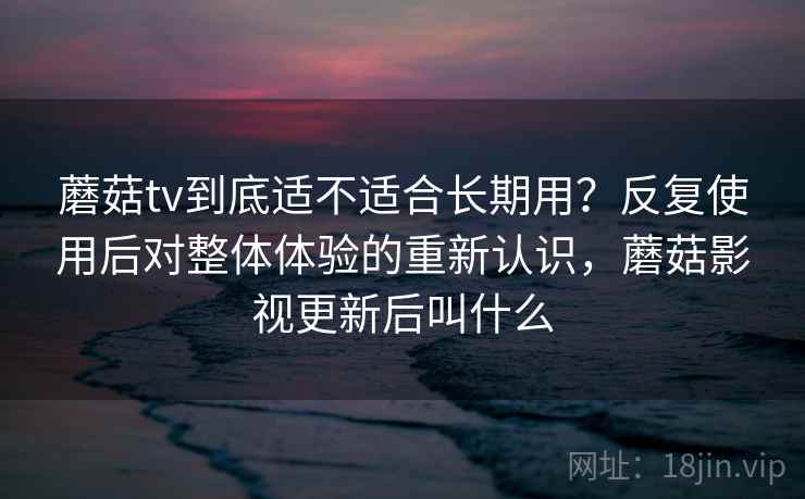 蘑菇tv到底适不适合长期用？反复使用后对整体体验的重新认识，蘑菇影视更新后叫什么