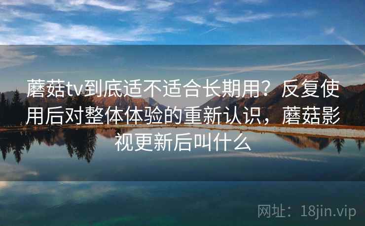 蘑菇tv到底适不适合长期用？反复使用后对整体体验的重新认识，蘑菇影视更新后叫什么