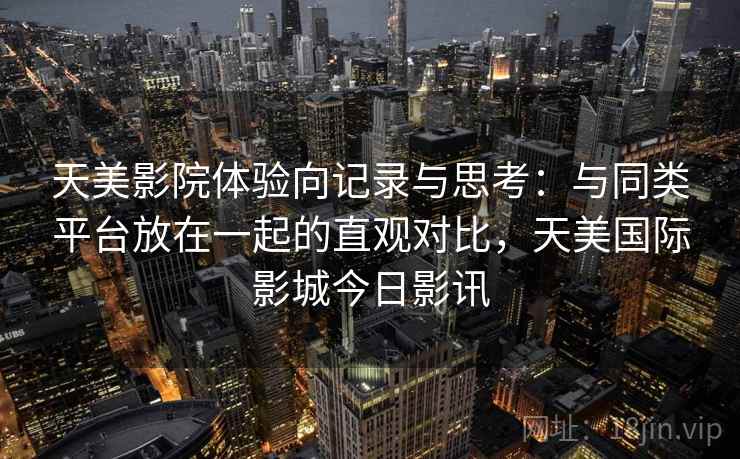 天美影院体验向记录与思考：与同类平台放在一起的直观对比，天美国际影城今日影讯