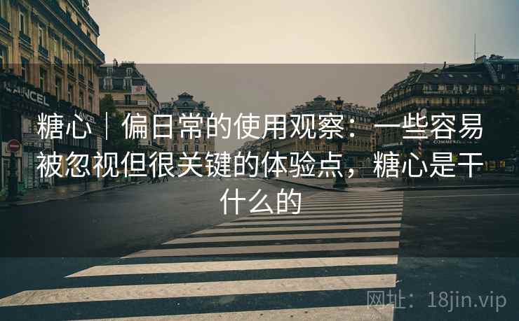 糖心｜偏日常的使用观察：一些容易被忽视但很关键的体验点，糖心是干什么的