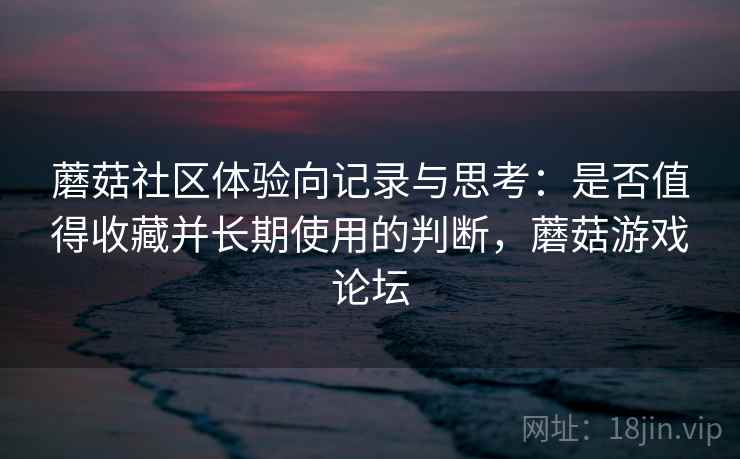 蘑菇社区体验向记录与思考：是否值得收藏并长期使用的判断，蘑菇游戏论坛