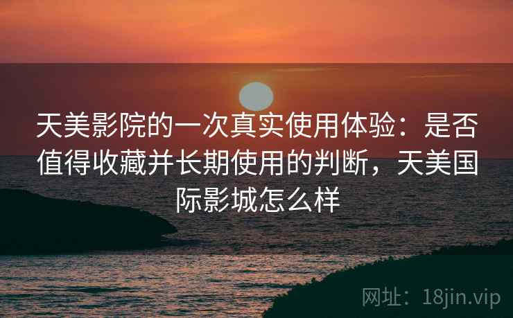 天美影院的一次真实使用体验：是否值得收藏并长期使用的判断，天美国际影城怎么样