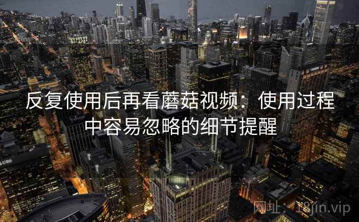 反复使用后再看蘑菇视频：使用过程中容易忽略的细节提醒