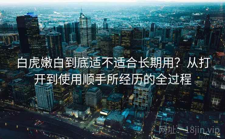 白虎嫩白到底适不适合长期用？从打开到使用顺手所经历的全过程