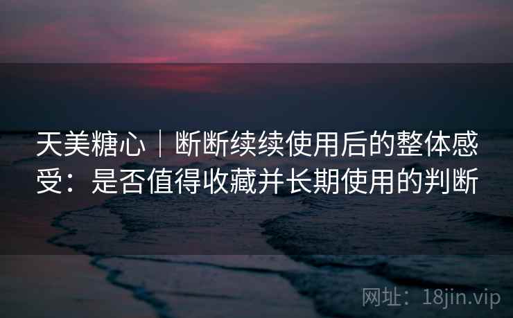 天美糖心｜断断续续使用后的整体感受：是否值得收藏并长期使用的判断