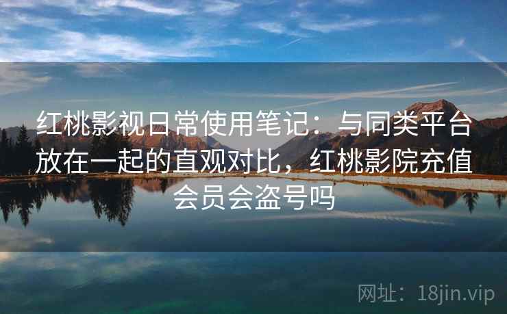 红桃影视日常使用笔记：与同类平台放在一起的直观对比，红桃影院充值会员会盗号吗