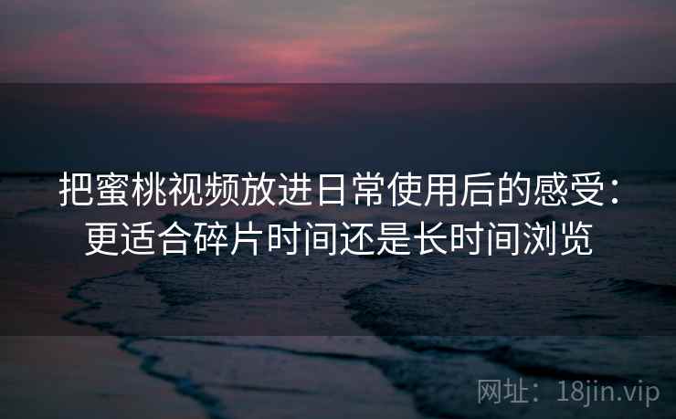 把蜜桃视频放进日常使用后的感受：更适合碎片时间还是长时间浏览