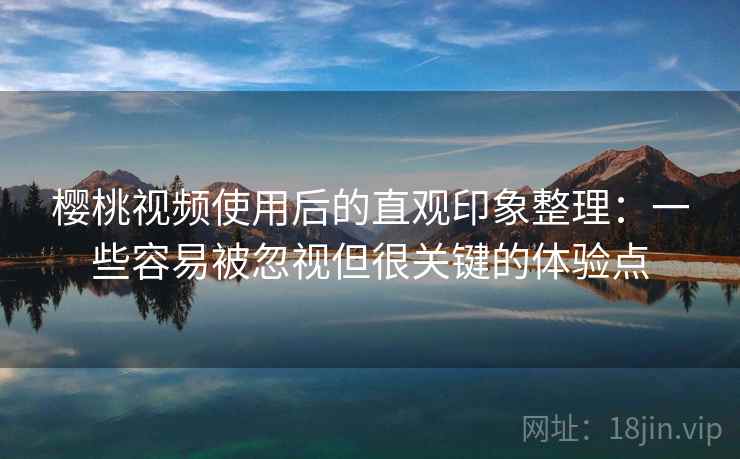 樱桃视频使用后的直观印象整理：一些容易被忽视但很关键的体验点