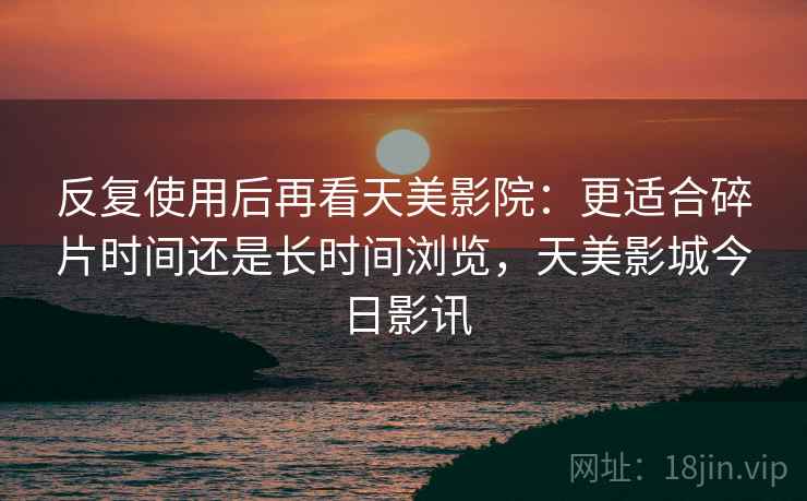 反复使用后再看天美影院：更适合碎片时间还是长时间浏览，天美影城今日影讯