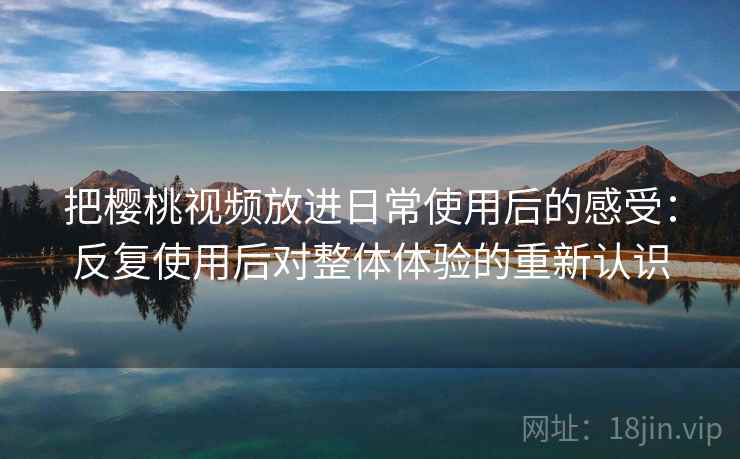把樱桃视频放进日常使用后的感受：反复使用后对整体体验的重新认识