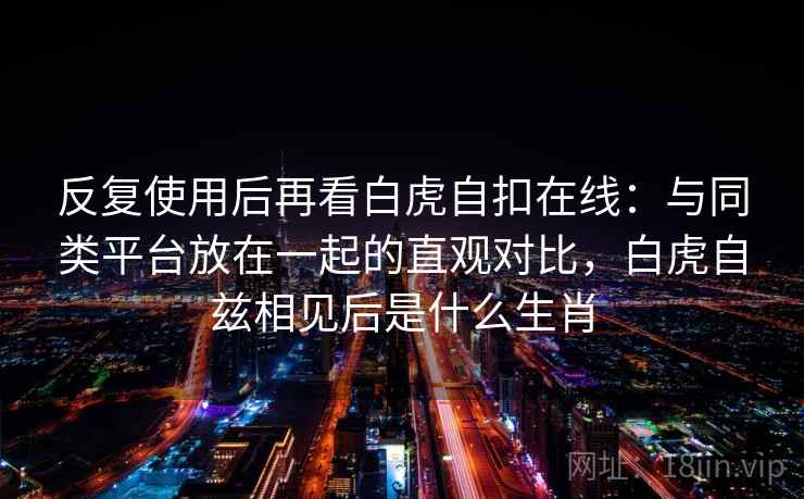 反复使用后再看白虎自扣在线:与同类平台放在一起的直观对比,白虎自兹相见后是什么生肖 反复使用后再看白虎自扣在线:与同类平台放在一起的直观对比,白虎自兹相见后是什么生肖