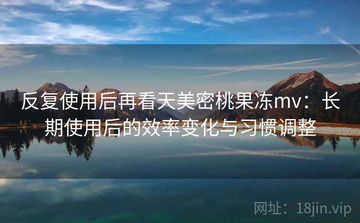 反复使用后再看天美密桃果冻mv：长期使用后的效率变化与习惯调整