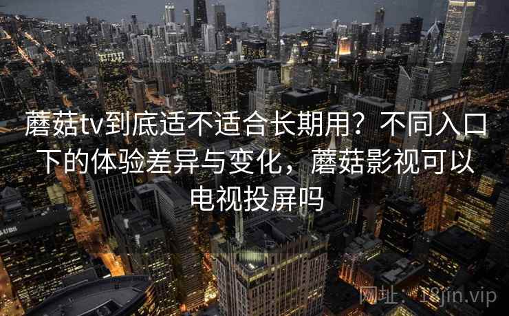 蘑菇tv到底适不适合长期用？不同入口下的体验差异与变化，蘑菇影视可以电视投屏吗