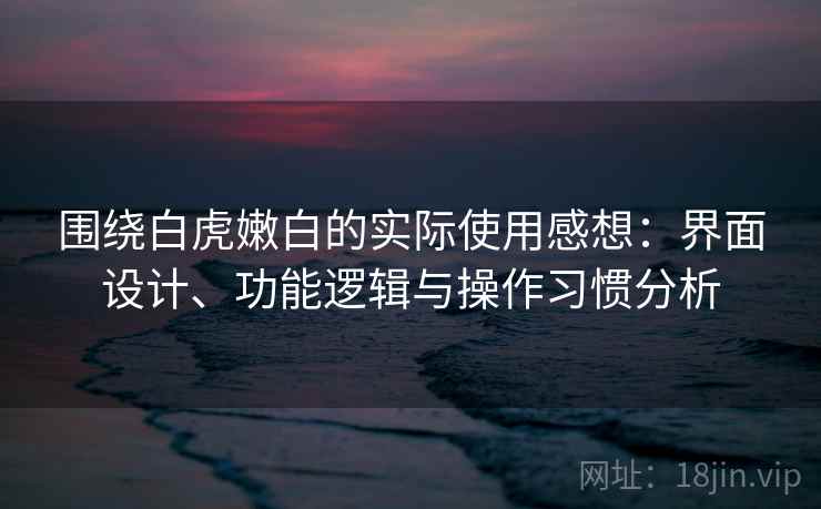 围绕白虎嫩白的实际使用感想：界面设计、功能逻辑与操作习惯分析